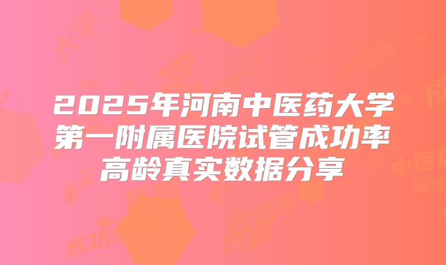 2025年河南中医药大学第一附属医院试管成功率高龄真实数据分享