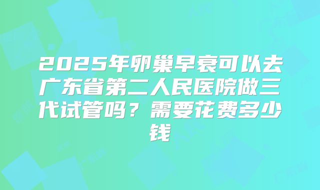 2025年卵巢早衰可以去广东省第二人民医院做三代试管吗？需要花费多少钱