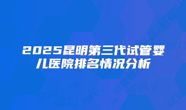 2025昆明第三代试管婴儿医院排名情况分析