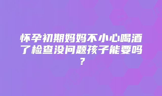 怀孕初期妈妈不小心喝酒了检查没问题孩子能要吗？