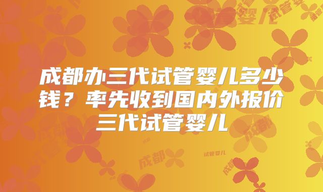 成都办三代试管婴儿多少钱？率先收到国内外报价三代试管婴儿