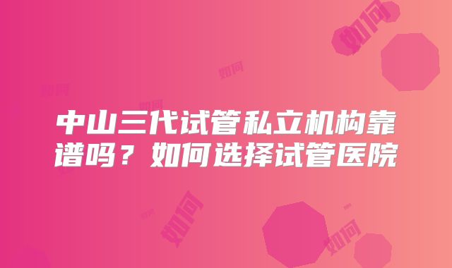 中山三代试管私立机构靠谱吗？如何选择试管医院