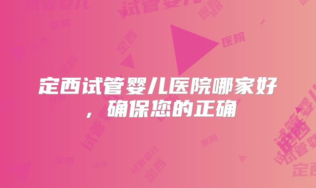定西试管婴儿医院哪家好，确保您的正确
