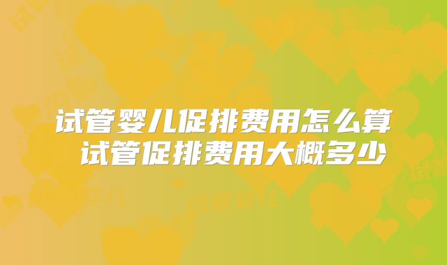 试管婴儿促排费用怎么算 试管促排费用大概多少
