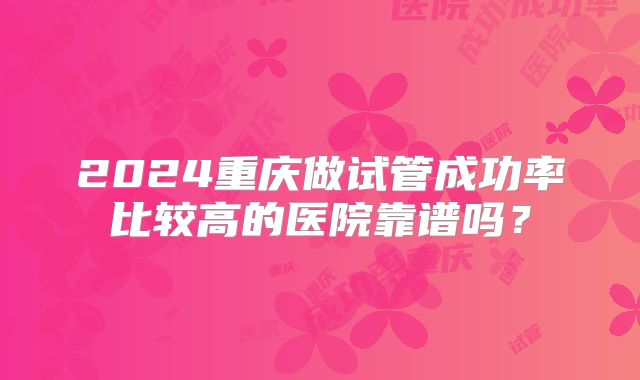 2024重庆做试管成功率比较高的医院靠谱吗?