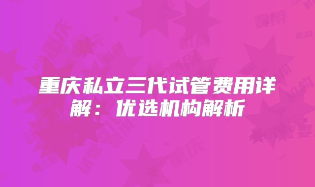 重庆私立三代试管费用详解：优选机构解析
