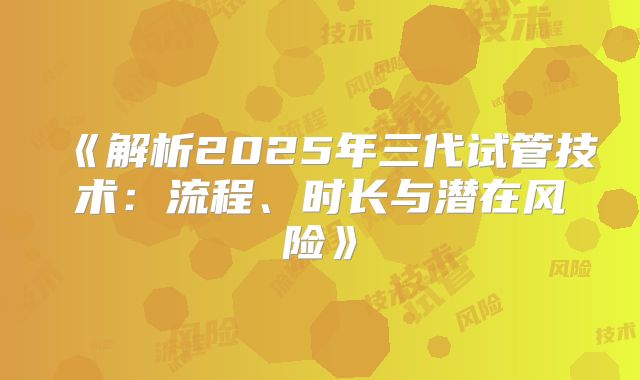 《解析2025年三代试管技术：流程、时长与潜在风险》