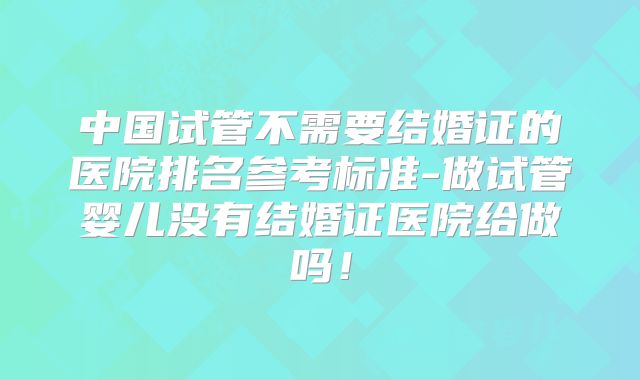 中国试管不需要结婚证的医院排名参考标准-做试管婴儿没有结婚证医院给做吗！