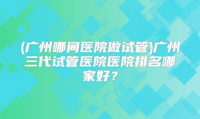 (广州哪间医院做试管)广州三代试管医院医院排名哪家好?