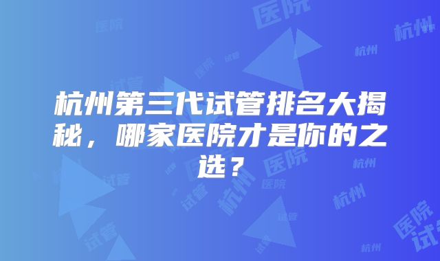 杭州第三代试管排名大揭秘,哪家医院才是你的之选?
