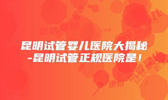 昆明试管婴儿医院大揭秘-昆明试管正规医院是!