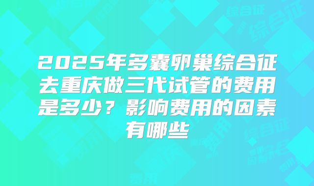 2025年多囊卵巢综合征去重庆做三代试管的费用是多少?影响费用的因素有哪些