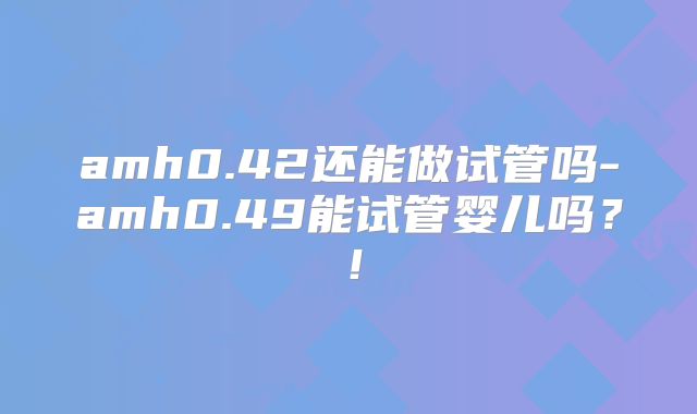 amh0.42还能做试管吗-amh0.49能试管婴儿吗?!