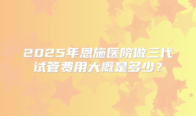 2025年恩施医院做三代试管费用大概是多少？