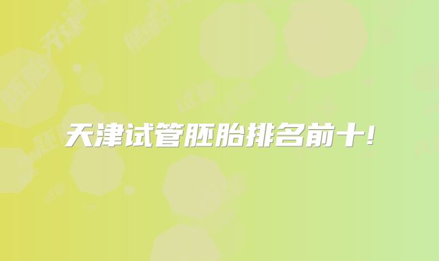 天津试管胚胎排名前十!