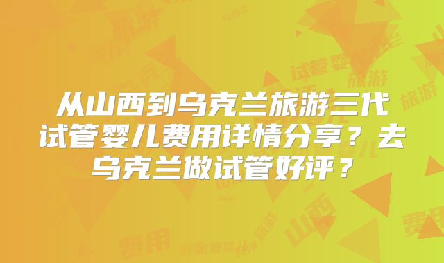 从山西到乌克兰旅游三代试管婴儿费用详情分享？去乌克兰做试管好评？