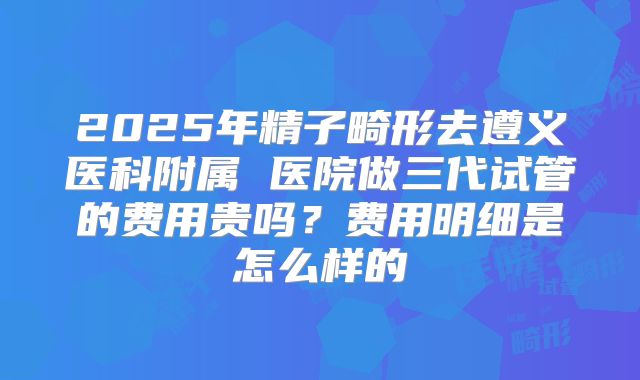 2025年精子畸形去遵义医科附属 医院做三代试管的费用贵吗？费用明细是怎么样的