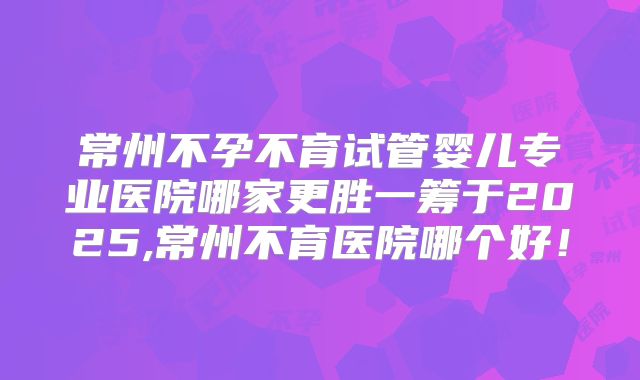 常州不孕不育试管婴儿专业医院哪家更胜一筹于2025,常州不育医院哪个好！