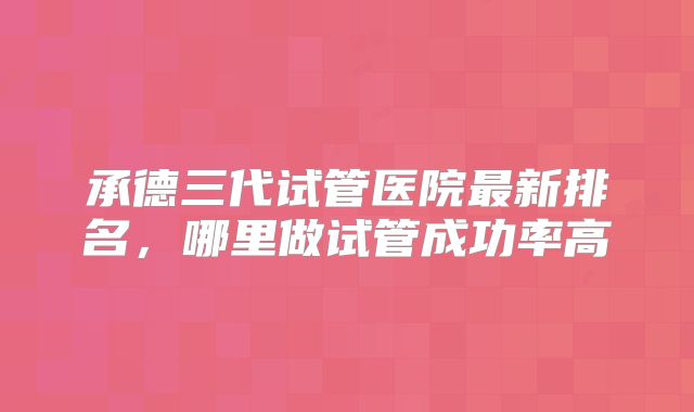 承德三代试管医院最新排名,哪里做试管成功率高