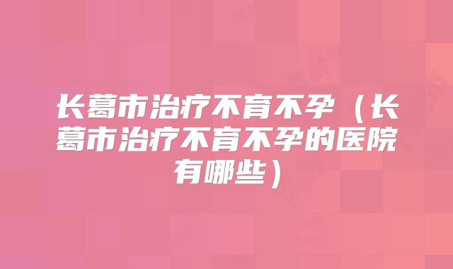 长葛市治疗不育不孕（长葛市治疗不育不孕的医院有哪些）