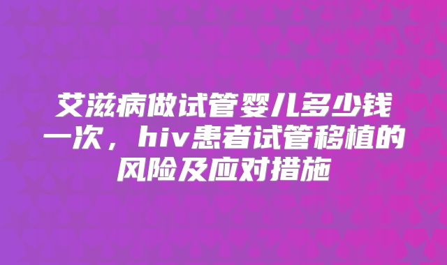 艾滋病做试管婴儿多少钱一次，hiv患者试管移植的风险及应对措施