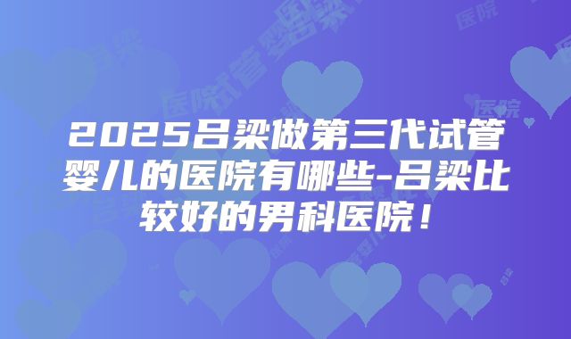 2025吕梁做第三代试管婴儿的医院有哪些-吕梁比较好的男科医院！
