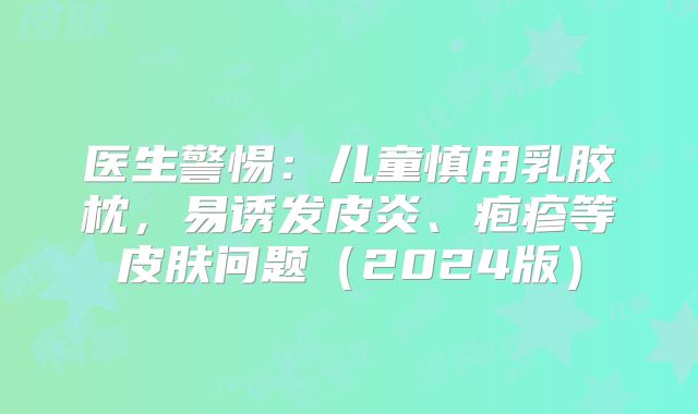 医生警惕：儿童慎用乳胶枕，易诱发皮炎、疱疹等皮肤问题（2024版）