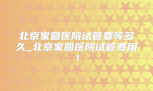 北京家圆医院试管要等多久_北京家圆医院试管费用！