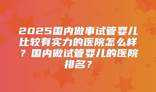 2025国内做事试管婴儿比较有实力的医院怎么样?国内做试管婴儿的医院排名?