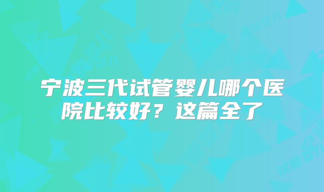 宁波三代试管婴儿哪个医院比较好?这篇全了