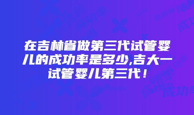 在吉林省做第三代试管婴儿的成功率是多少,吉大一试管婴儿第三代！
