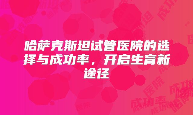 哈萨克斯坦试管医院的选择与成功率,开启生育新途径