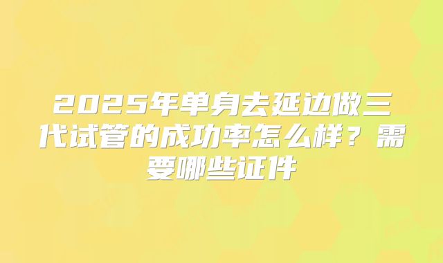 2025年单身去延边做三代试管的成功率怎么样？需要哪些证件