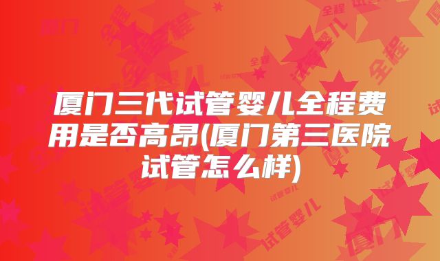 厦门三代试管婴儿全程费用是否高昂(厦门第三医院试管怎么样)