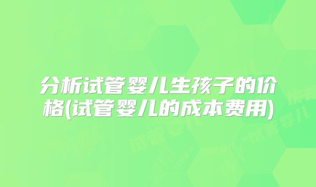 分析试管婴儿生孩子的价格(试管婴儿的成本费用)