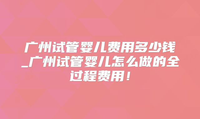 广州试管婴儿费用多少钱_广州试管婴儿怎么做的全过程费用！