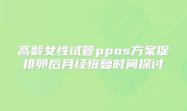 高龄女性试管ppos方案促排卵后月经恢复时间探讨
