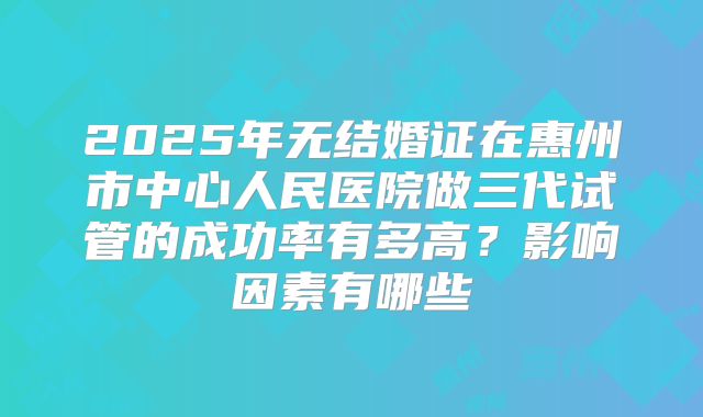 2025年无结婚证在惠州市中心人民医院做三代试管的成功率有多高?影响因素有哪些
