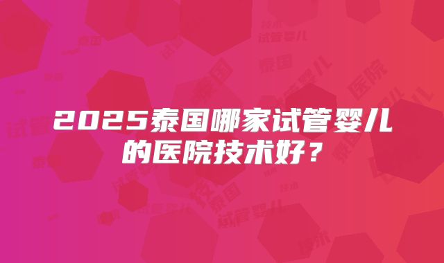 2025泰国哪家试管婴儿的医院技术好?