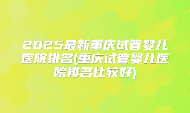 2025最新重庆试管婴儿医院排名(重庆试管婴儿医院排名比较好)