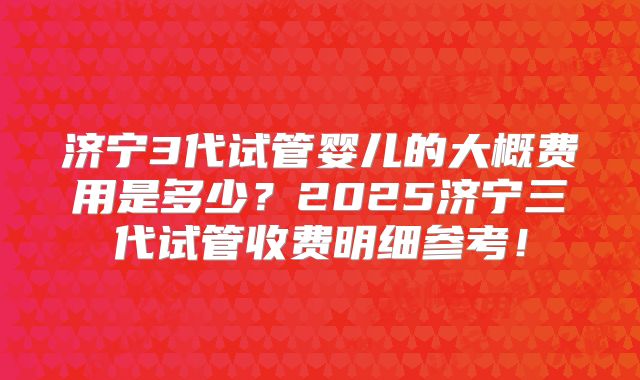 济宁3代试管婴儿的大概费用是多少？2025济宁三代试管收费明细参考！
