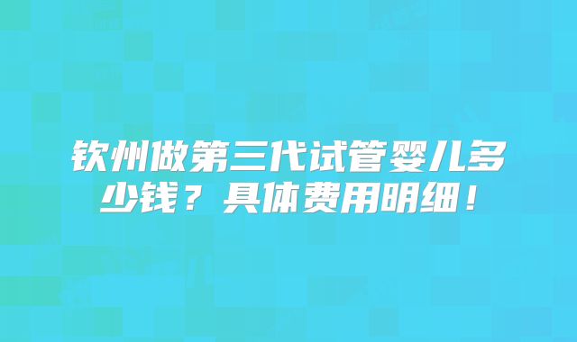 钦州做第三代试管婴儿多少钱?具体费用明细!
