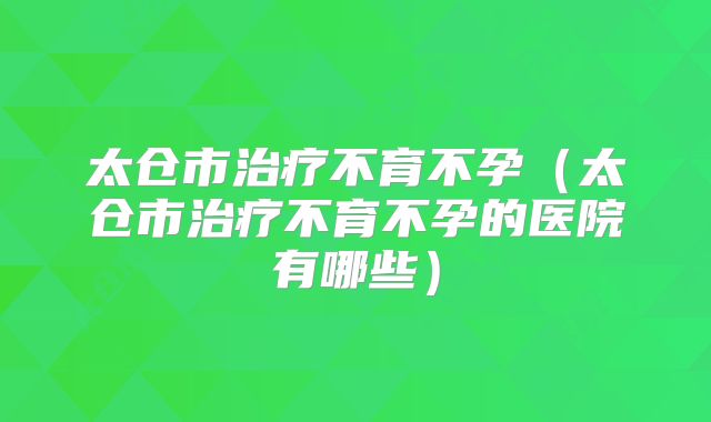 太仓市治疗不育不孕（太仓市治疗不育不孕的医院有哪些）