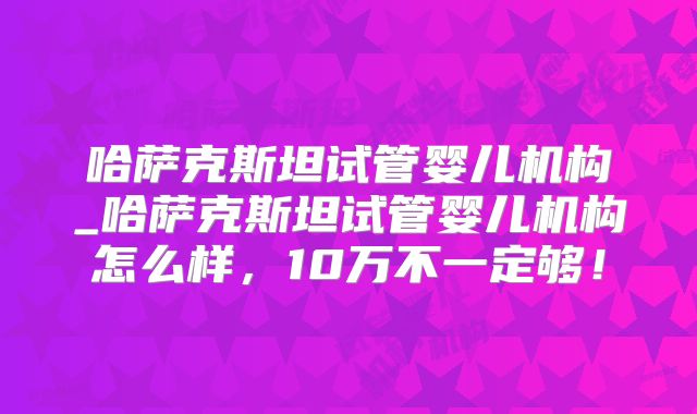 哈萨克斯坦试管婴儿机构_哈萨克斯坦试管婴儿机构怎么样,10万不一定够!