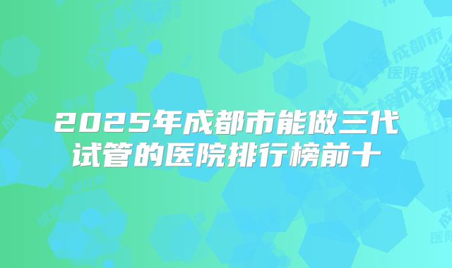 2025年成都市能做三代试管的医院排行榜前十
