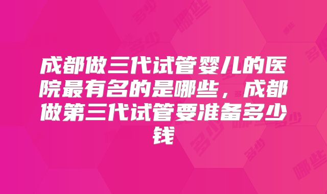 成都做三代试管婴儿的医院最有名的是哪些，成都做第三代试管要准备多少钱