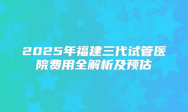 2025年福建三代试管医院费用全解析及预估