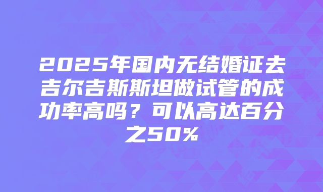2025年国内无结婚证去吉尔吉斯斯坦做试管的成功率高吗？可以高达百分之50%