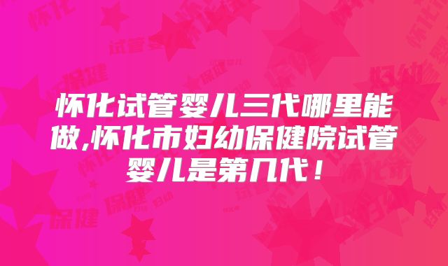 怀化试管婴儿三代哪里能做,怀化市妇幼保健院试管婴儿是第几代！
