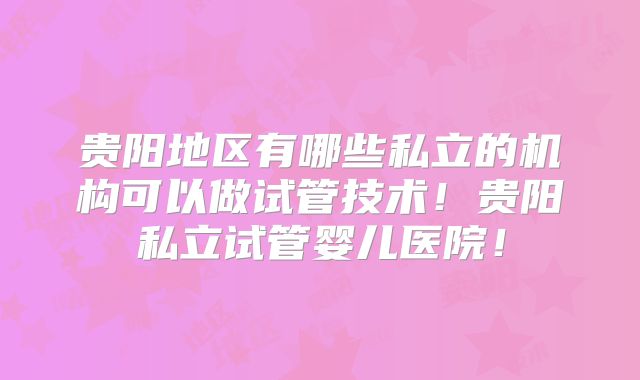 贵阳地区有哪些私立的机构可以做试管技术!贵阳私立试管婴儿医院!